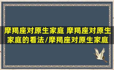 摩羯座对原生家庭 摩羯座对原生家庭的看法/摩羯座对原生家庭 摩羯座对原生家庭的看法-我的网站